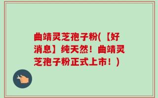 曲靖灵芝孢子粉(【好消息】纯天然！曲靖灵芝孢子粉正式上市！)