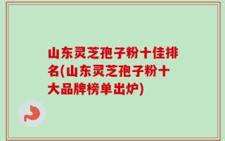 山东灵芝孢子粉十佳排名(山东灵芝孢子粉十大品牌榜单出炉)