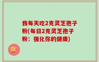 我每天吃2克灵芝孢子粉(每日2克灵芝孢子粉：强化你的健康)
