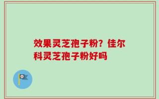 效果灵芝孢子粉？佳尔科灵芝孢子粉好吗