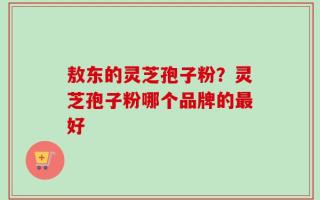 敖东的灵芝孢子粉？灵芝孢子粉哪个品牌的最好