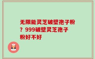 无限能灵芝破壁孢子粉？999破壁灵芝孢子粉好不好