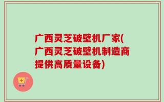 广西灵芝破壁机厂家(广西灵芝破壁机制造商提供高质量设备)
