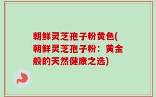 朝鲜灵芝孢子粉黄色(朝鲜灵芝孢子粉：黄金般的天然健康之选)