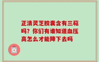 正清灵芝胶囊含有三萜吗？你们有谁知道血压高怎么才能降下去吗