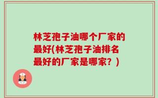 林芝孢子油哪个厂家的最好(林芝孢子油排名最好的厂家是哪家？)