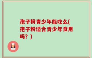 孢子粉青少年能吃么(孢子粉适合青少年食用吗？)