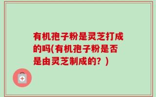有机孢子粉是灵芝打成的吗(有机孢子粉是否是由灵芝制成的？)