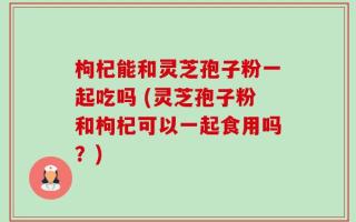 枸杞能和灵芝孢子粉一起吃吗 (灵芝孢子粉和枸杞可以一起食用吗？)