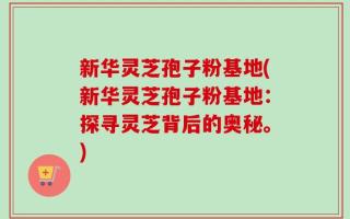 新华灵芝孢子粉基地(新华灵芝孢子粉基地：探寻灵芝背后的奥秘。)