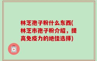 林芝孢子粉什么东西(林芝市孢子粉介绍，提高免疫力的绝佳选择)