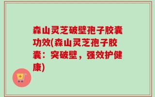 森山灵芝破壁孢子胶囊功效(森山灵芝孢子胶囊：突破壁，强效护健康)