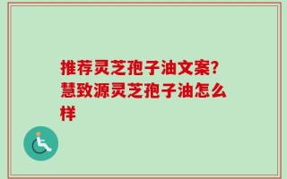 推荐灵芝孢子油文案？慧致源灵芝孢子油怎么样