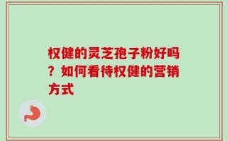 权健的灵芝孢子粉好吗？如何看待权健的营销方式