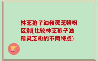 林芝孢子油和灵芝粉粉区别(比较林芝孢子油和灵芝粉的不同特点)