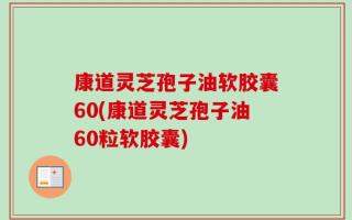 康道灵芝孢子油软胶囊60(康道灵芝孢子油60粒软胶囊)