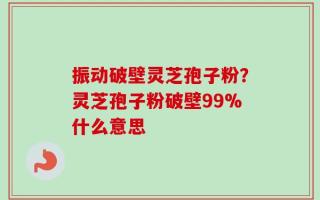 振动破壁灵芝孢子粉？灵芝孢子粉破壁99%什么意思