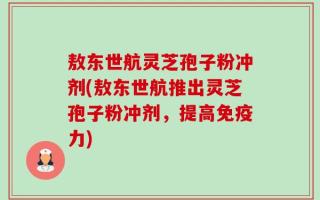 敖东世航灵芝孢子粉冲剂(敖东世航推出灵芝孢子粉冲剂，提高免疫力)