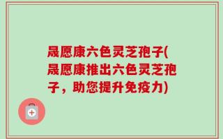 晟愿康六色灵芝孢子(晟愿康推出六色灵芝孢子，助您提升免疫力)