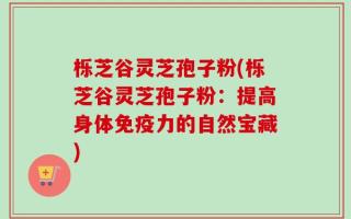 栎芝谷灵芝孢子粉(栎芝谷灵芝孢子粉：提高身体免疫力的自然宝藏)