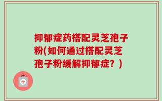 抑郁症药搭配灵芝孢子粉(如何通过搭配灵芝孢子粉缓解抑郁症？)
