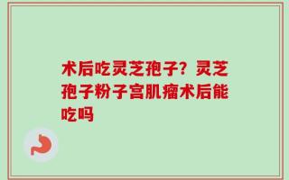 术后吃灵芝孢子？灵芝孢子粉子宫肌瘤术后能吃吗