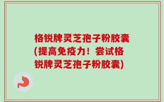 格锐牌灵芝孢子粉胶囊(提高免疫力！尝试格锐牌灵芝孢子粉胶囊)
