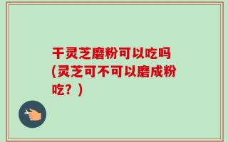 干灵芝磨粉可以吃吗 (灵芝可不可以磨成粉吃？)