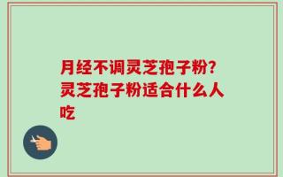 月经不调灵芝孢子粉？灵芝孢子粉适合什么人吃