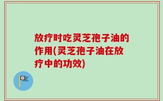 放疗时吃灵芝孢子油的作用(灵芝孢子油在放疗中的功效)