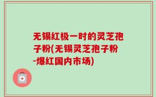 无锡红极一时的灵芝孢子粉(无锡灵芝孢子粉-爆红国内市场)