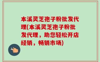 本溪灵芝孢子粉批发代理(本溪灵芝孢子粉批发代理，助您轻松开店经销，畅销市场)
