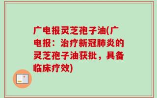 广电报灵芝孢子油(广电报：治疗新冠肺炎的灵芝孢子油获批，具备临床疗效)