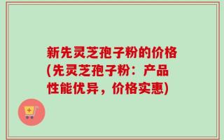 新先灵芝孢子粉的价格(先灵芝孢子粉：产品性能优异，价格实惠)