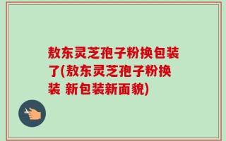 敖东灵芝孢子粉换包装了(敖东灵芝孢子粉换装 新包装新面貌)