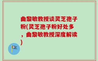 曲黎敏教授谈灵芝孢子粉(灵芝孢子粉好处多，曲黎敏教授深度解读)