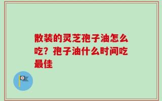 散装的灵芝孢子油怎么吃？孢子油什么时间吃最佳