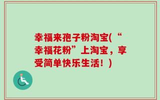 幸福来孢子粉淘宝(“幸福花粉”上淘宝，享受简单快乐生活！)