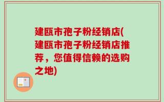 建瓯市孢子粉经销店(建瓯市孢子粉经销店推荐，您值得信赖的选购之地)
