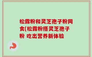 松露粉和灵芝孢子粉同食(松露粉搭灵芝孢子粉 吃出营养新体验