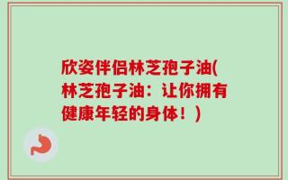 欣姿伴侣林芝孢子油(林芝孢子油：让你拥有健康年轻的身体！)
