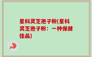 星科灵芝孢子粉(星科灵芝孢子粉：一种保健佳品)