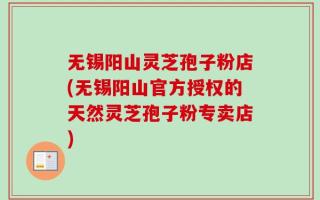 无锡阳山灵芝孢子粉店(无锡阳山官方授权的天然灵芝孢子粉专卖店)