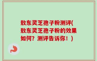 敖东灵芝孢子粉测评(敖东灵芝孢子粉的效果如何？测评告诉你！)