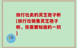 旅行社卖的灵芝孢子粉(旅行社销售灵芝孢子粉，你需要知道的一切)