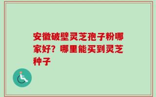 安徽破壁灵芝孢子粉哪家好？哪里能买到灵芝种子