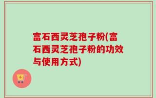 富石西灵芝孢子粉(富石西灵芝孢子粉的功效与使用方式)