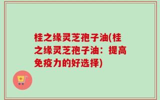 桂之缘灵芝孢子油(桂之缘灵芝孢子油：提高免疫力的好选择)