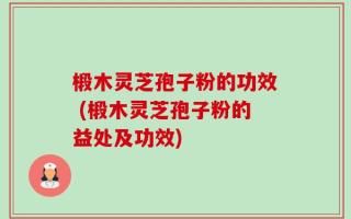 椴木灵芝孢子粉的功效 (椴木灵芝孢子粉的益处及功效)