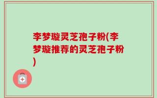 李梦璇灵芝孢子粉(李梦璇推荐的灵芝孢子粉)